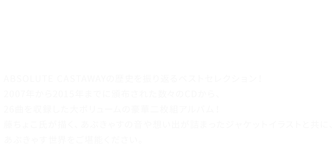 「この場所で、大切な音楽は色褪せることなく、生き続ける。」	ABSOLUTE CASTAWAYの歴史を振り返るベストセレクション！2007年から2015年までに頒布された数々のCDから、26曲を収録した大ボリュームの豪華二枚組アルバム！藤ちょこ氏が描く、あぶきゃすの音や想い出が詰まったジャケットイラストと共に、あぶきゃす世界をご堪能ください。